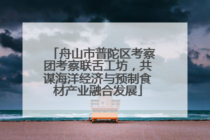 舟山市普陀区考察团考察联舌工坊，共谋海洋经济与预制食材产业融合发展